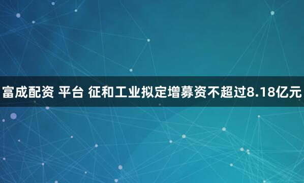 富成配资 平台 征和工业拟定增募资不超过8.18亿元