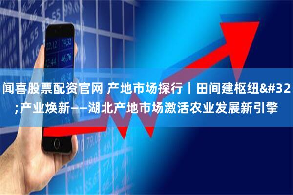 闻喜股票配资官网 产地市场探行丨田间建枢纽&#32;产业焕新——湖北产地市场激活农业发展新引擎