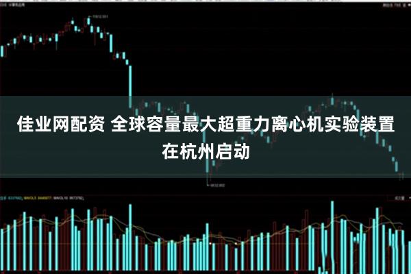 佳业网配资 全球容量最大超重力离心机实验装置在杭州启动