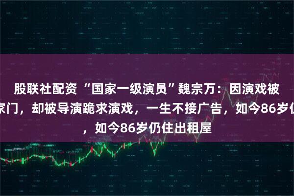 股联社配资 “国家一级演员”魏宗万：因演戏被哥哥赶出家门，却被导演跪求演戏，一生不接广告，如今86岁仍住出租屋