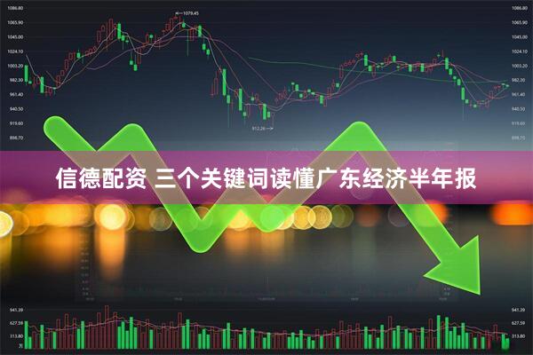 信德配资 三个关键词读懂广东经济半年报