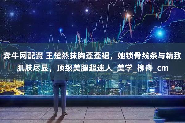 奔牛网配资 王楚然抹胸蓬蓬裙，她锁骨线条与精致肌肤尽显，顶级美腿超迷人_美学_柳舟_cm