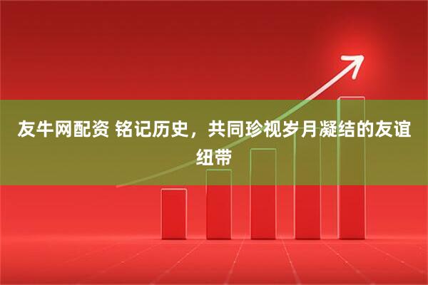 友牛网配资 铭记历史，共同珍视岁月凝结的友谊纽带