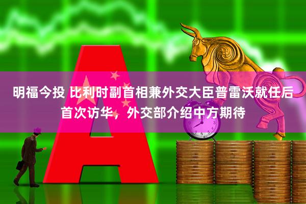 明福今投 比利时副首相兼外交大臣普雷沃就任后首次访华，外交部介绍中方期待